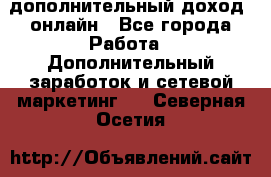 дополнительный доход  онлайн - Все города Работа » Дополнительный заработок и сетевой маркетинг   . Северная Осетия